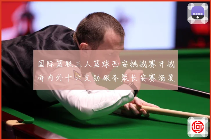 国际篮联三人篮球西安挑战赛开战海内外十六支劲旅齐聚长安赛场复盘：最新赛事动态与深度分析