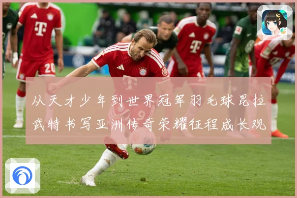 从天才少年到世界冠军羽毛球昆拉武特书写亚洲传奇荣耀征程成长观察：最新赛事动态与深度分析