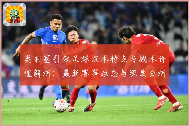 奥利塞引领足球技术特点与战术价值解析：最新赛事动态与深度分析