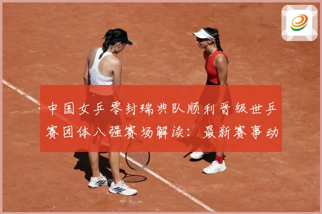 中国女乒零封瑞典队顺利晋级世乒赛团体八强赛场解读：最新赛事动态与深度分析