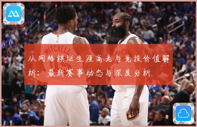 从网络棋坛生涯高光与竞技价值解析：最新赛事动态与深度分析