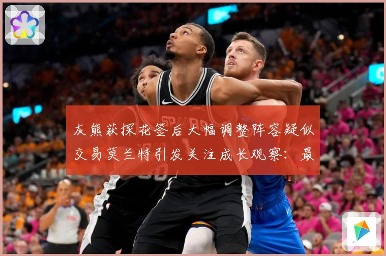 灰熊获探花签后大幅调整阵容疑似交易莫兰特引发关注成长观察：最新赛事动态与深度分析