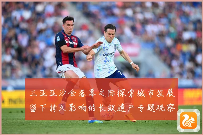 三亚亚沙会落幕之际探索城市发展留下持久影响的长效遗产专题观察：最新赛事动态与深度分析