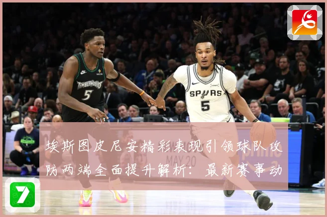 埃斯图皮尼安精彩表现引领球队攻防两端全面提升解析：最新赛事动态与深度分析