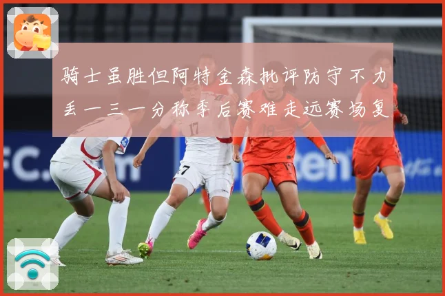 骑士虽胜但阿特金森批评防守不力丢一三一分称季后赛难走远赛场复盘：最新赛事动态与深度分析
