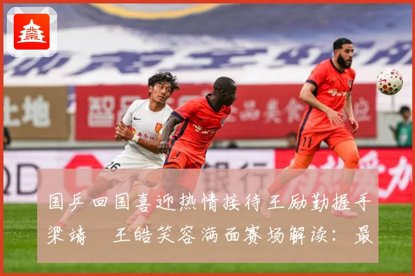 国乒回国喜迎热情接待王励勤握手梁靖崑王皓笑容满面赛场解读：最新赛事动态与深度分析