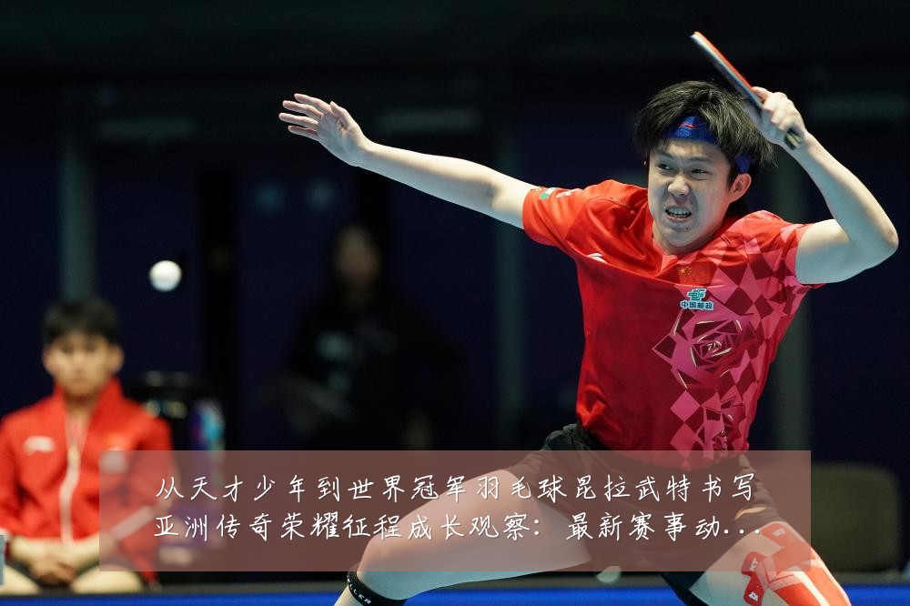 从天才少年到世界冠军羽毛球昆拉武特书写亚洲传奇荣耀征程成长观察：最新赛事动态与深度分析
