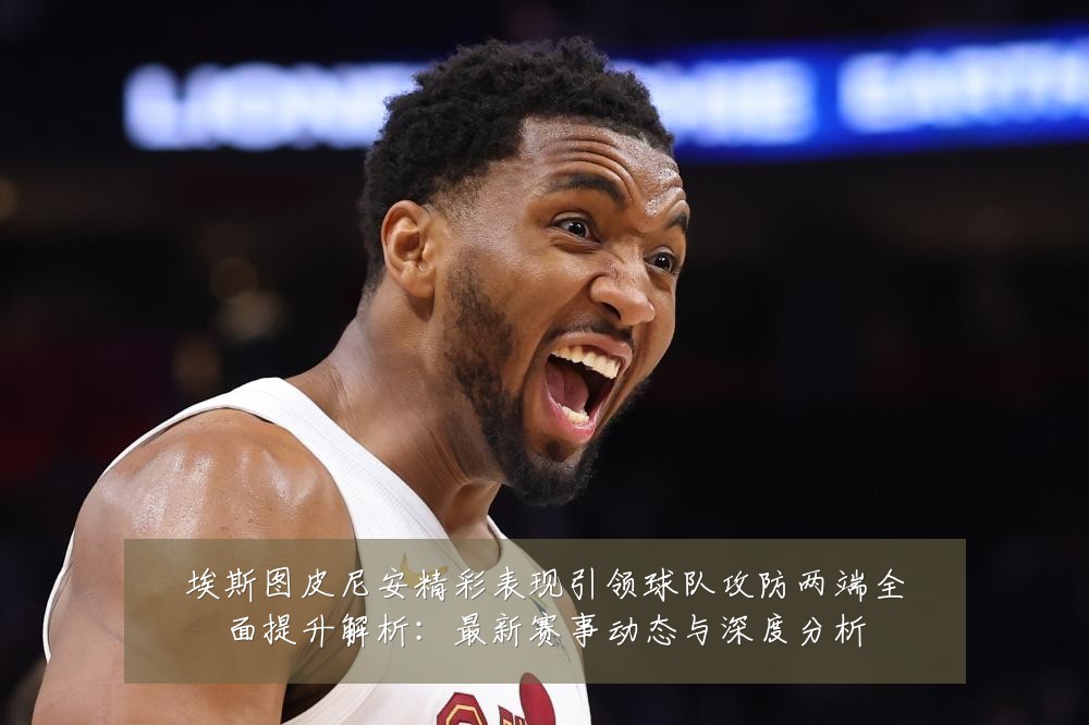 埃斯图皮尼安精彩表现引领球队攻防两端全面提升解析：最新赛事动态与深度分析