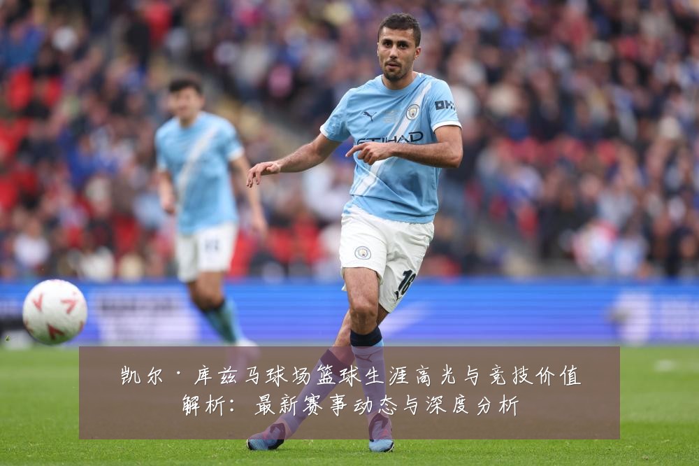 凯尔·库兹马球场篮球生涯高光与竞技价值解析：最新赛事动态与深度分析